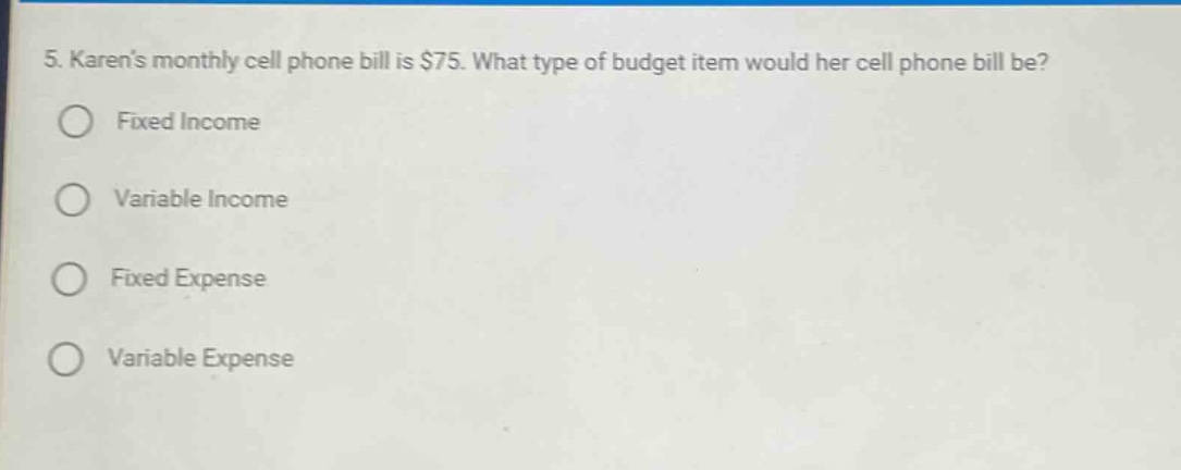 5. karens monthly cell phone bill is $75. what type of budget item would her cell phone bill be?\nfixed income\nvariable income\nfixed expense\nvariable expense