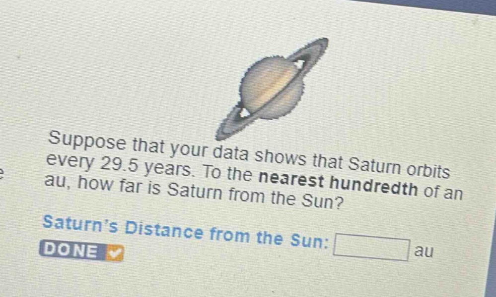 suppose that your data shows that saturn orbits every 29.5 years. to the nearest hundredth of an au, how far is saturn from the sun? saturn’s distance from the sun: au