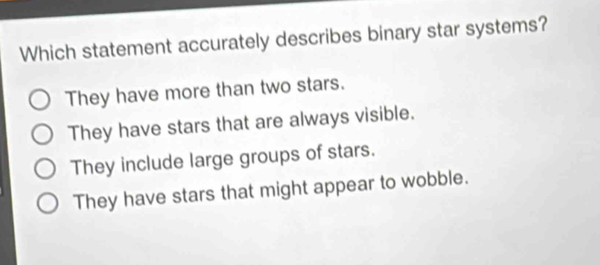 which statement accurately describes binary star systems?\nthey have more than two stars.\nthey have stars that are always visible.\nthey include large groups of stars.\nthey have stars that might appear to wobble.