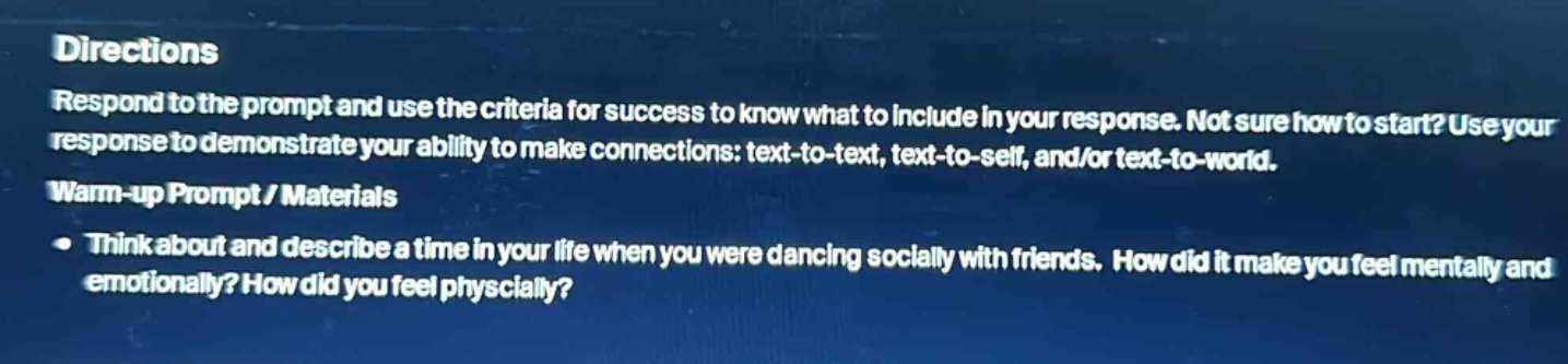 directions\nrespond to the prompt and use the criteria for success to know what to include in your response. not sure how to start? use your response to demonstrate your ability to make connections: text - to - text, text - to - self, and/or text - to - world.\nwarm - up prompt / materials\n• think about and describe a time in your life when you were dancing socially with friends. how did it make you feel mentally and emotionally? how did you feel physically?