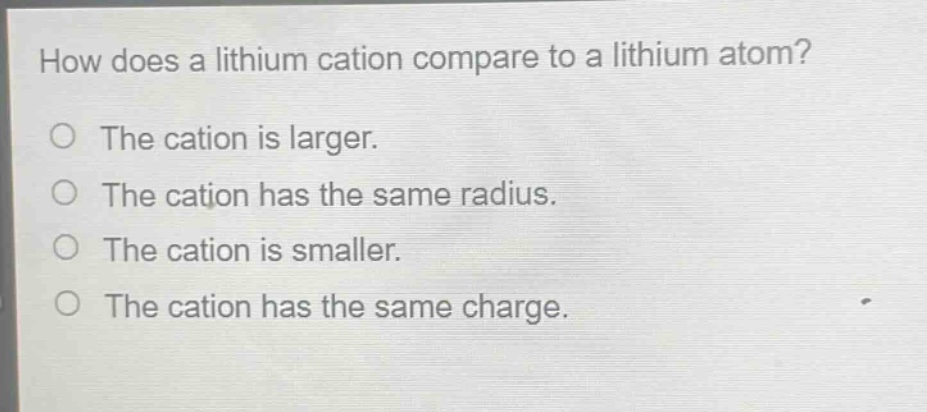 how does a lithium cation compare to a lithium atom?\no the cation is larger.\no the cation has the same radius.\no the cation is smaller.\no the cation has the same charge.