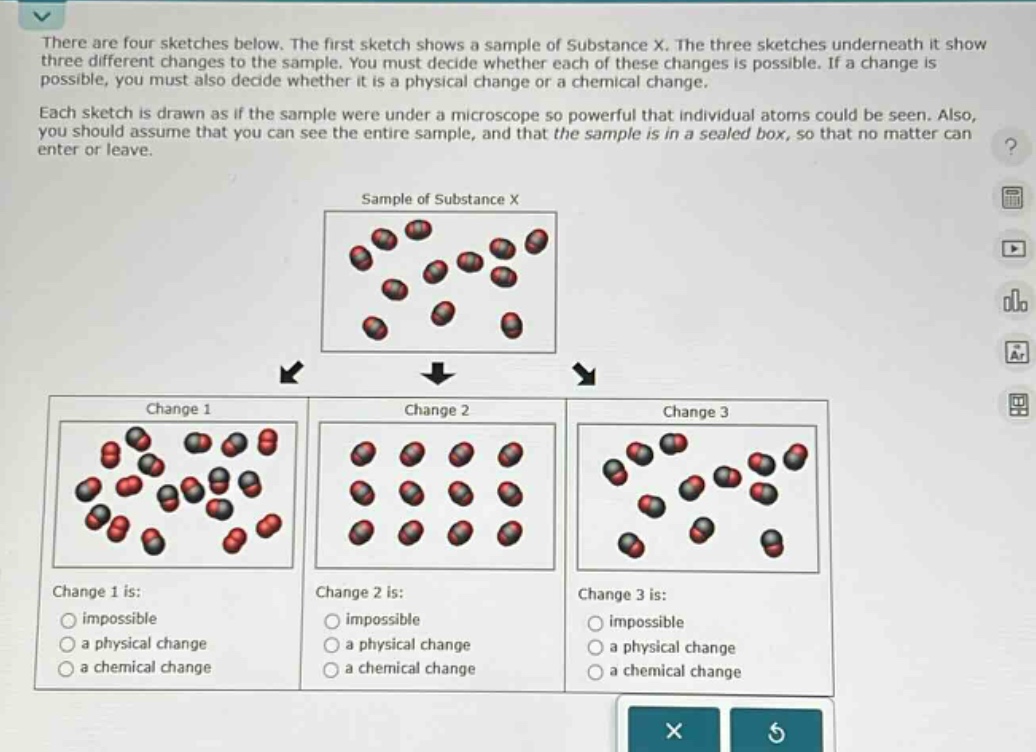 there are four sketches below. the first sketch shows a sample of substance x. the three sketches underneath it show three different changes to the sample. you must decide whether each of these changes is possible. if a change is possible, you must also decide whether it is a physical change or a chemical change.\neach sketch is drawn as if the sample were under a microscope so powerful that individual atoms could be seen. also, you should assume that you can see the entire sample, and that the sample is in a sealed box, so that no matter can enter or leave.\nsample of substance x\nchange 1\nchange 2\nchange 3\nchange 1 is:\nimpossible\na physical change\na chemical change\nchange 2 is:\nimpossible\na physical change\na chemical change\nchange 3 is:\nimpossible\na physical change\na chemical change