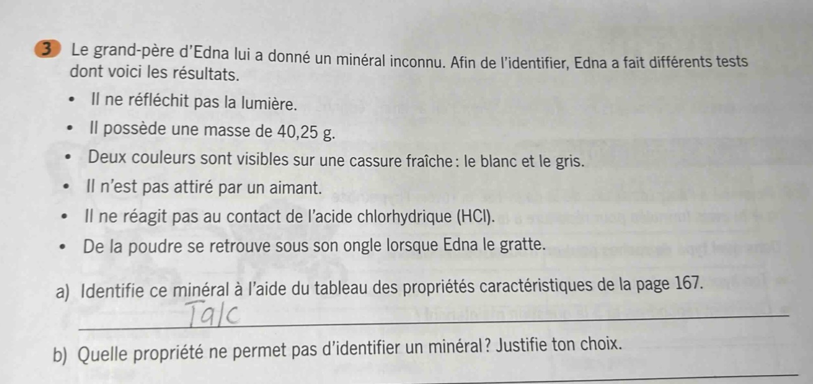 3 le grand - père dedna lui a donné un minéral inconnu. afin de lidentifier, edna a fait différents tests dont voici les résultats. • il ne réfléchit pas la lumière. • il possède une masse de 40,25 g. • deux couleurs sont visibles sur une cassure fraîche : le blanc et le gris. • il nest pas attiré par un aimant. • il ne réagit pas au contact de lacide chlorhydrique (hcl). • de la poudre se retrouve sous son ongle lorsque edna le gratte. a) identifie ce minéral à laide du tableau des propriétés caractéristiques de la page 167. talc b) quelle propriété ne permet pas didentifier un minéral? justifie ton choix.