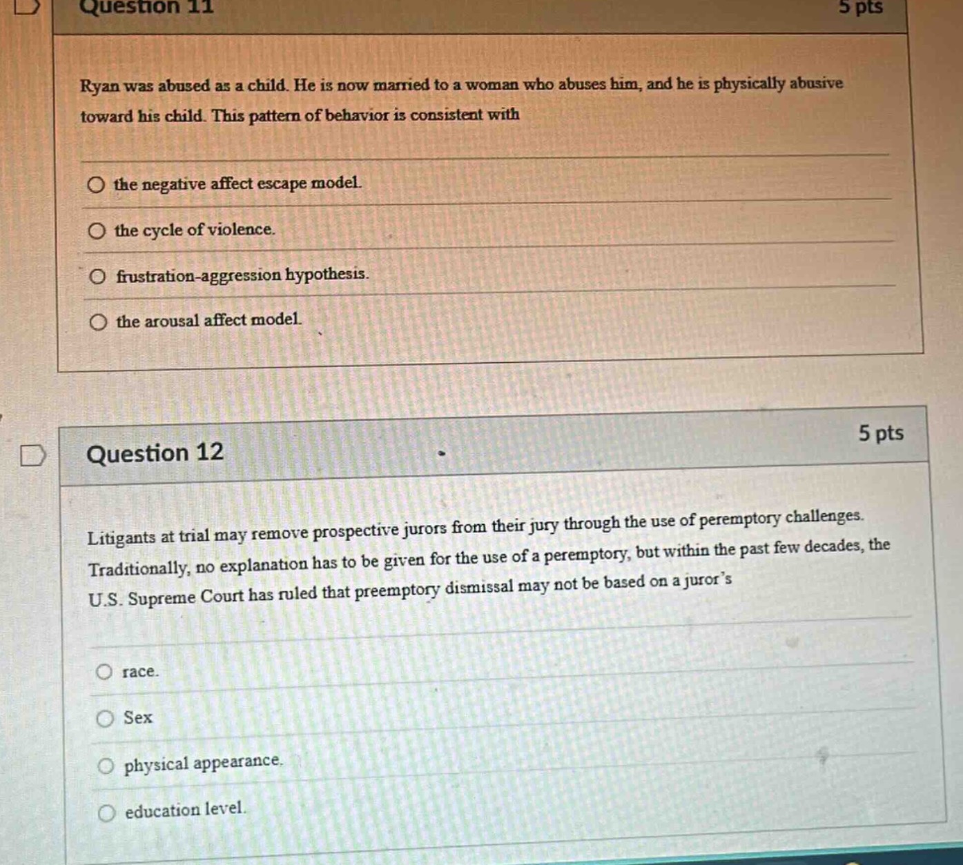question 11\n5 pts\nryan was abused as a child. he is now married to a woman who abuses him, and he is physically abusive toward his child. this pattern of behavior is consistent with\n\nthe negative affect escape model.\nthe cycle of violence.\nfrustration - aggression hypothesis.\nthe arousal affect model.\n\nquestion 12\n5 pts\nlitigants at trial may remove prospective jurors from their jury through the use of peremptory challenges. traditionally, no explanation has to be given for the use of a peremptory, but within the past few decades, the u.s. supreme court has ruled that preemptory dismissal may not be based on a jurors\n\nrace.\nsex\nphysical appearance.\neducation level.