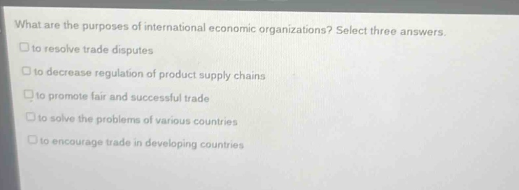 what are the purposes of international economic organizations? select three answers.\n□to resolve trade disputes\n□to decrease regulation of product supply chains\n□to promote fair and successful trade\n□to solve the problems of various countries\n□to encourage trade in developing countries