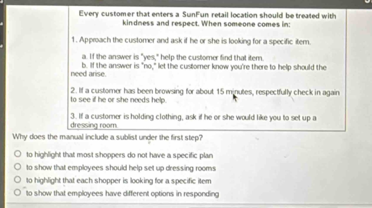 every customer that enters a sunfun retail location should be treated with kindness and respect. when someone comes in: 1. approach the customer and ask if he or she is looking for a specific item. a. if the answer is \yes,\ help the customer find that item. b. if the answer is \no,\ let the customer know youre there to help should the need arise. 2. if a customer has been browsing for about 15 minutes, respectfully check in again to see if he or she needs help. 3. if a customer is holding clothing, ask if he or she would like you to set up a dressing room. why does the manual include a sublist under the first step? to highlight that most shoppers do not have a specific plan to show that employees should help set up dressing rooms to highlight that each shopper is looking for a specific item to show that employees have different options in responding