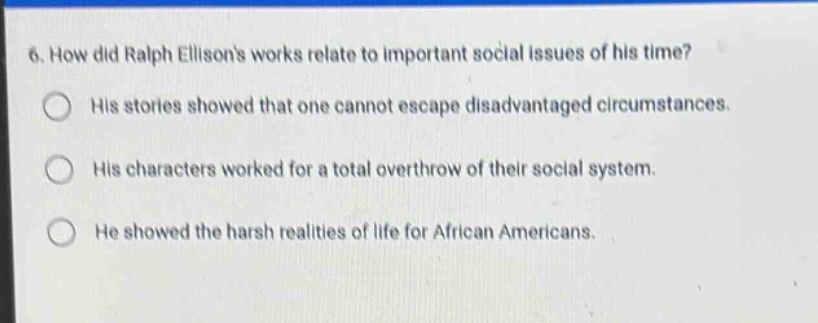 6. how did ralph ellisons works relate to important social issues of his time? his stories showed that one cannot escape disadvantaged circumstances. his characters worked for a total overthrow of their social system. he showed the harsh realities of life for african americans.