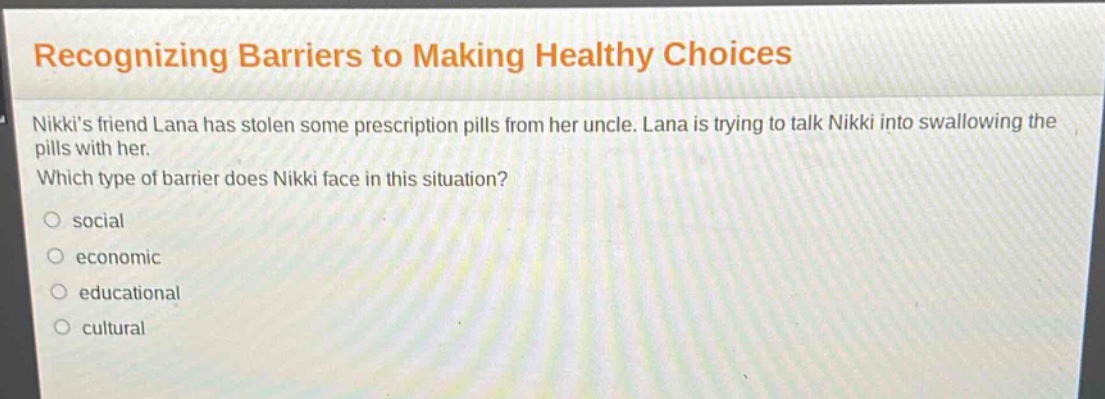 recognizing barriers to making healthy choices\nnikkis friend lana has stolen some prescription pills from her uncle. lana is trying to talk nikki into swallowing the pills with her.\nwhich type of barrier does nikki face in this situation?\n○ social\n○ economic\n○ educational\n○ cultural