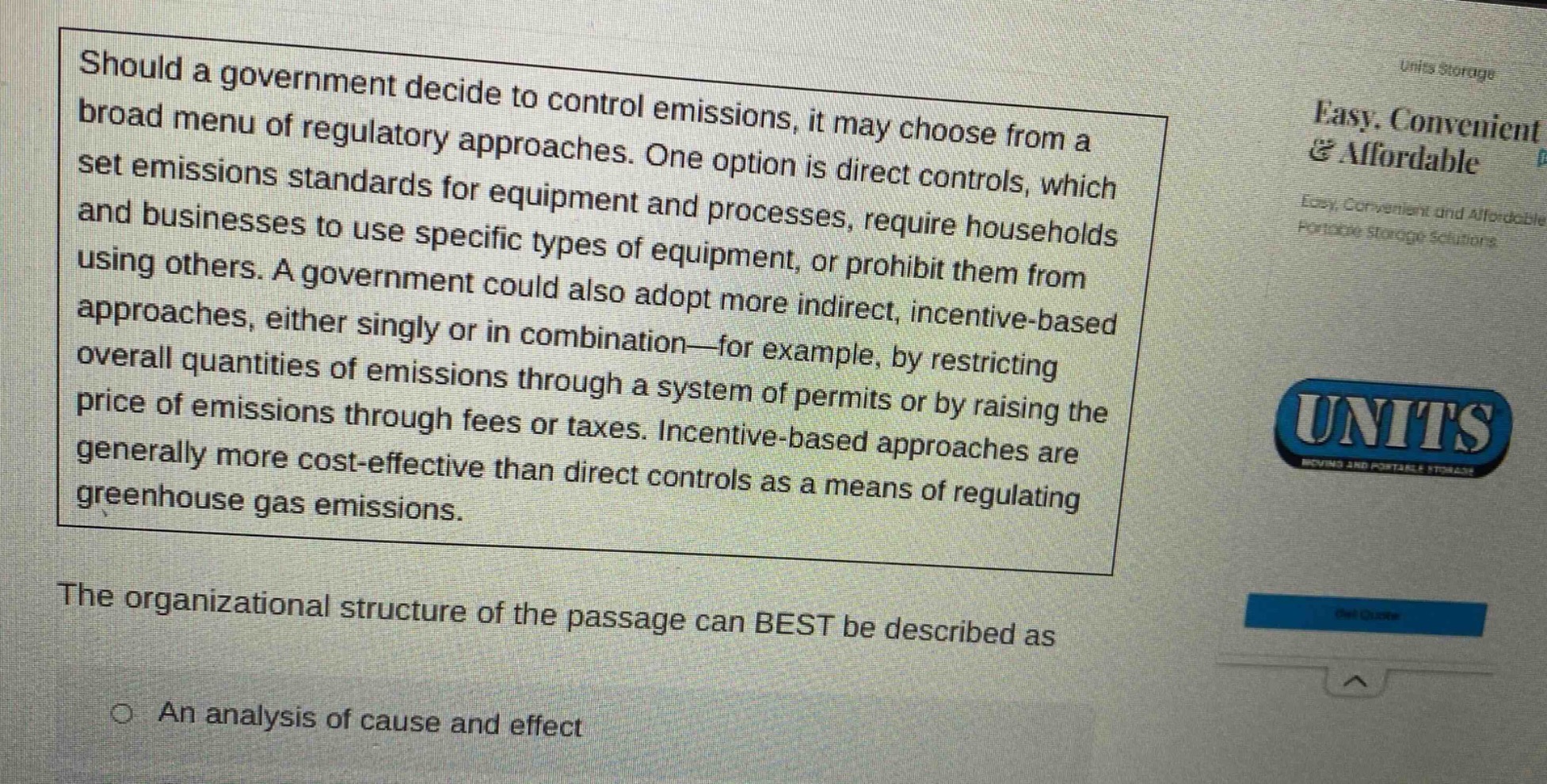 should a government decide to control emissions, it may choose from a broad menu of regulatory approaches. one option is direct controls, which set emissions standards for equipment and processes, require households and businesses to use specific types of equipment, or prohibit them from using others. a government could also adopt more indirect, incentive - based approaches, either singly or in combination—for example, by restricting overall quantities of emissions through a system of permits or by raising the price of emissions through fees or taxes. incentive - based approaches are generally more cost - effective than direct controls as a means of regulating greenhouse gas emissions. the organizational structure of the passage can best be described as an analysis of cause and effect