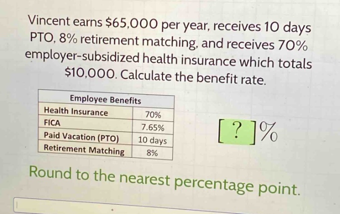 vincent earns $65,000 per year, receives 10 days pto, 8% retirement matching, and receives 70% employer - subsidized health insurance which totals $10,000. calculate the benefit rate.\n\n|employee benefits| |\n|--|--|\n|health insurance|70%|\n|fica|7.65%|\n|paid vacation (pto)|10 days|\n|retirement matching|8%|\n\nround to the nearest percentage point.