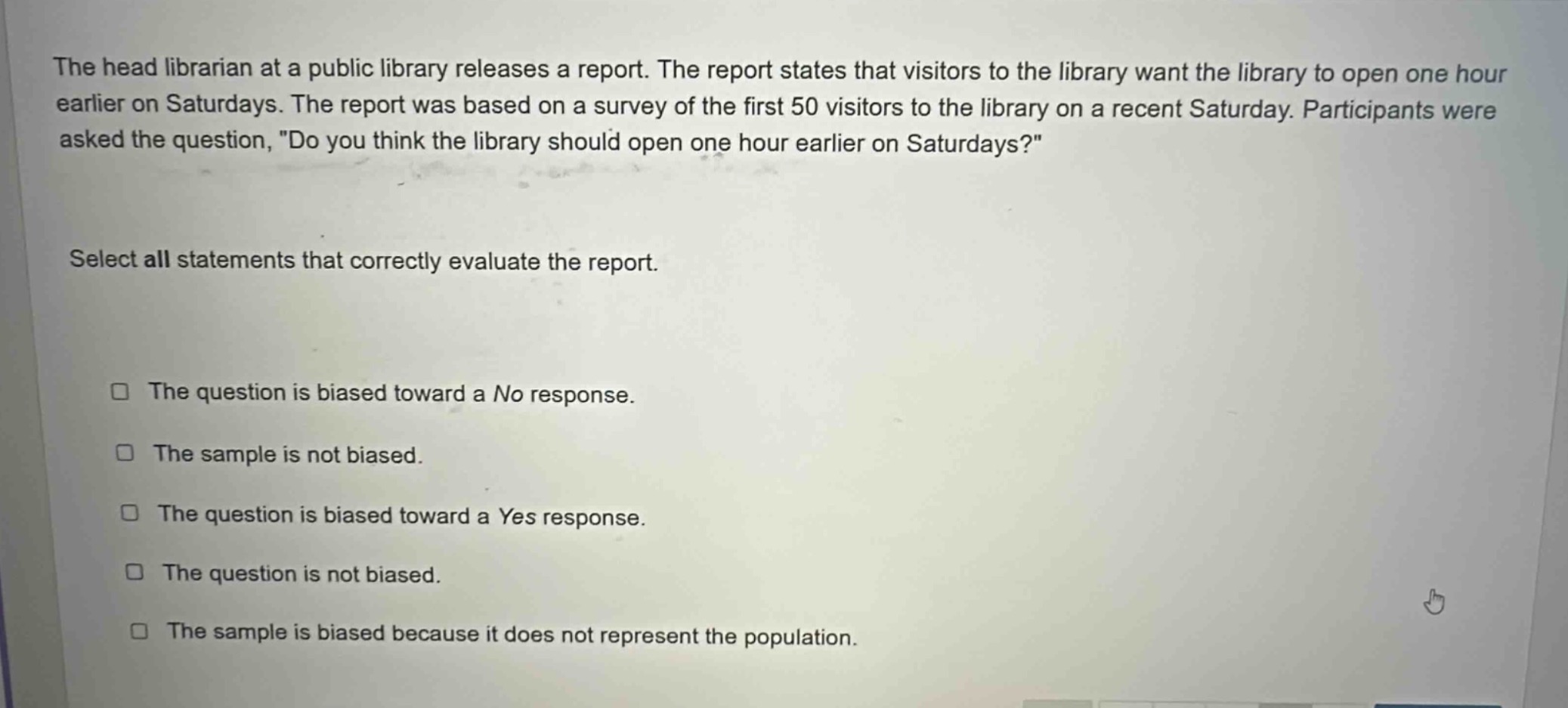the head librarian at a public library releases a report. the report states that visitors to the library want the library to open one hour earlier on saturdays. the report was based on a survey of the first 50 visitors to the library on a recent saturday. participants were asked the question, \do you think the library should open one hour earlier on saturdays?\ select all statements that correctly evaluate the report. the question is biased toward a no response. the sample is not biased. the question is biased toward a yes response. the question is not biased. the sample is biased because it does not represent the population.