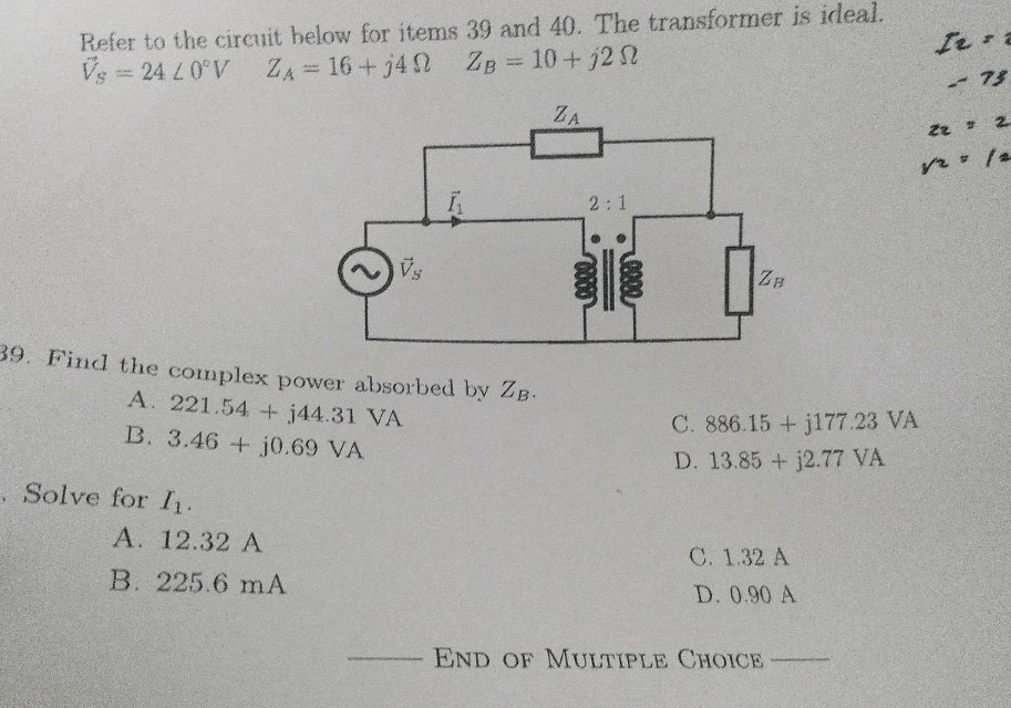 refer to the circuit below for items 39 and 40. the transformer is ideal. $dot{v}_s = 24angle0^{circ}v$ $z_a = 16 + j4omega$ $z_b = 10 + j2omega$ 39. find the complex power absorbed by $z_b$. a. $221.54 + j44.31$ va b. $3.46 + j0.69$ va c. $886.15 + j177.23$ va d. $13.85 + j2.77$ va 40. solve for $i_1$. a. $12.32$ a b. $225.6$ ma c. $1.32$ a d. $0.90$ a end of multiple choice