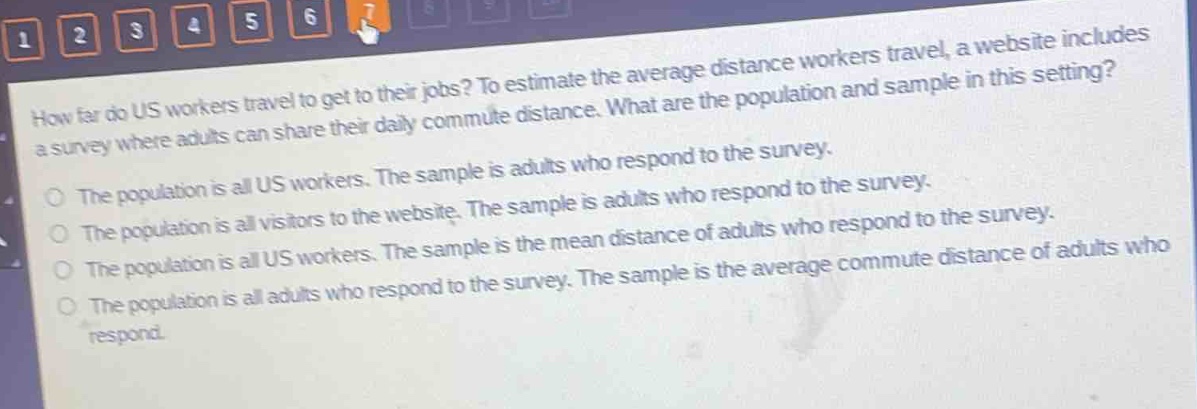 how far do us workers travel to get to their jobs? to estimate the average distance workers travel, a website includes a survey where adults can share their daily commute distance. what are the population and sample in this setting? the population is all us workers. the sample is adults who respond to the survey. the population is all visitors to the website. the sample is adults who respond to the survey. the population is all us workers. the sample is the mean distance of adults who respond to the survey. the population is all adults who respond to the survey. the sample is the average commute distance of adults who respond.