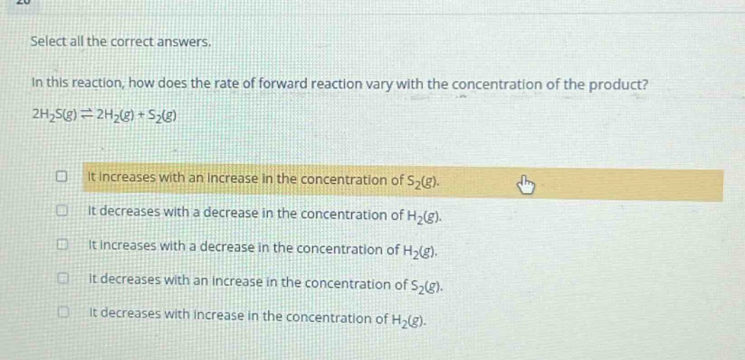 select all the correct answers.\nin this reaction, how does the rate of forward reaction vary with the concentration of the product?\n2h₂s(g) ⇌ 2h₂(g) + s₂(g)\n□ it increases with an increase in the concentration of s₂(g).\n□ it decreases with a decrease in the concentration of h₂(g).\n□ it increases with a decrease in the concentration of h₂(g).\n□ it decreases with an increase in the concentration of s₂(g).\n□ it decreases with increase in the concentration of h₂(g).