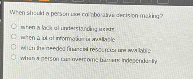 when should a person use collaborative decision - making?\n○ when a lack of understanding exists\n○ when a lot of information is available\n○ when the needed financial resources are available\n○ when a person can overcome barriers independently
