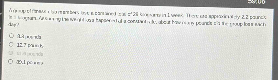 a group of fitness club members lose a combined total of 28 kilograms in 1 week. there are approximately 2.2 pounds in 1 kilogram. assuming the weight loss happened at a constant rate, about how many pounds did the group lose each day?\no 8.8 pounds\no 12.7 pounds\no 61.6 pounds\no 89.1 pounds