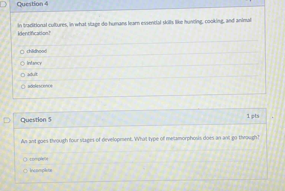 question 4\nin traditional cultures, in what stage do humans learn essential skills like hunting, cooking, and animal identification?\n○ childhood\n○ infancy\n○ adult\n○ adolescence\n\nquestion 5\n1 pts\nan ant goes through four stages of development. what type of metamorphosis does an ant go through?\n○ complete\n○ incomplete