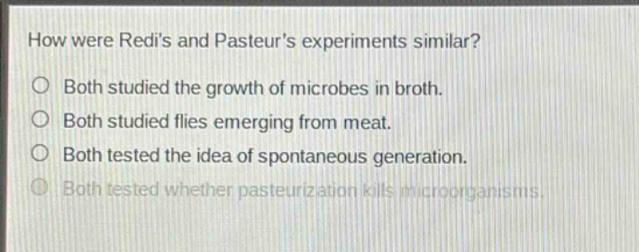 how were redis and pasteurs experiments similar?\no both studied the growth of microbes in broth.\no both studied flies emerging from meat.\no both tested the idea of spontaneous generation.\no both tested whether pasteurization kills microorganisms.