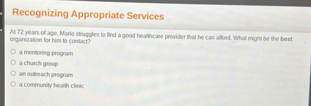 recognizing appropriate services\nat 72 years of age, mario struggles to find a good healthcare provider that he can afford. what might be the best organization for him to contact?\n○ a mentoring program\n○ a church group\n○ an outreach program\n○ a community health clinic
