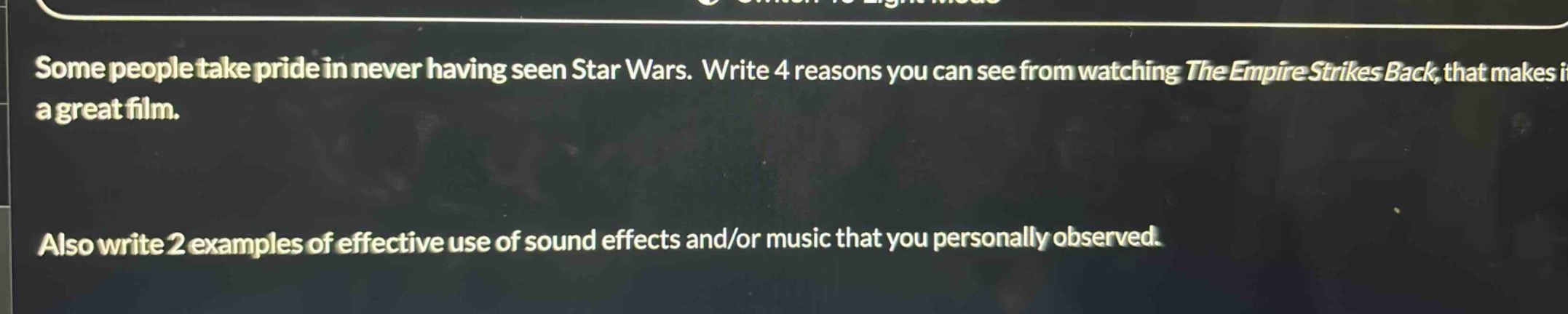 some people take pride in never having seen star wars. write 4 reasons you can see from watching the empire strikes back, that makes it a great film. also write 2 examples of effective use of sound effects and/or music that you personally observed.