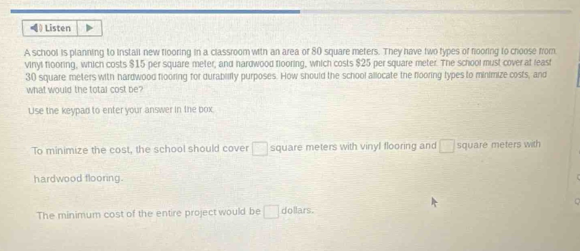 a school is planning to install new flooring in a classroom with an area of 80 square meters. they have two types of flooring to choose from: vinyl flooring, which costs $15 per square meter, and hardwood flooring, which costs $25 per square meter. the school must cover at least 30 square meters with hardwood flooring for durability purposes. how should the school allocate the flooring types to minimize costs, and what would the total cost be? use the keypad to enter your answer in the box. to minimize the cost, the school should cover square meters with vinyl flooring and square meters with hardwood flooring. the minimum cost of the entire project would be dollars.
