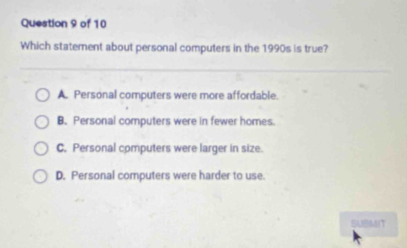 question 9 of 10\nwhich statement about personal computers in the 1990s is true?\na. personal computers were more affordable.\nb. personal computers were in fewer homes.\nc. personal computers were larger in size.\nd. personal computers were harder to use.