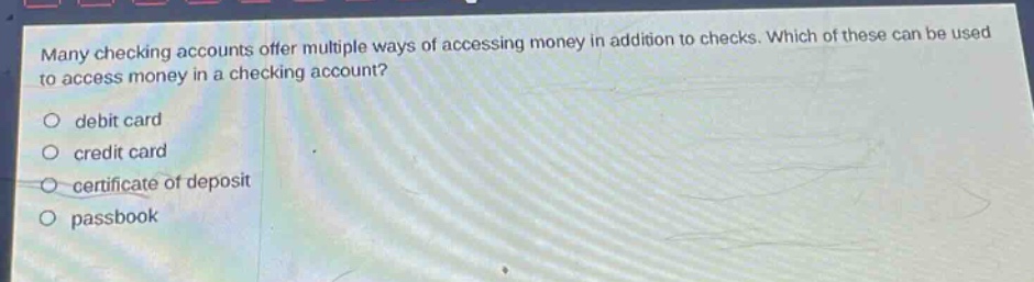 many checking accounts offer multiple ways of accessing money in addition to checks. which of these can be used to access money in a checking account?\no debit card\no credit card\no certificate of deposit\no passbook