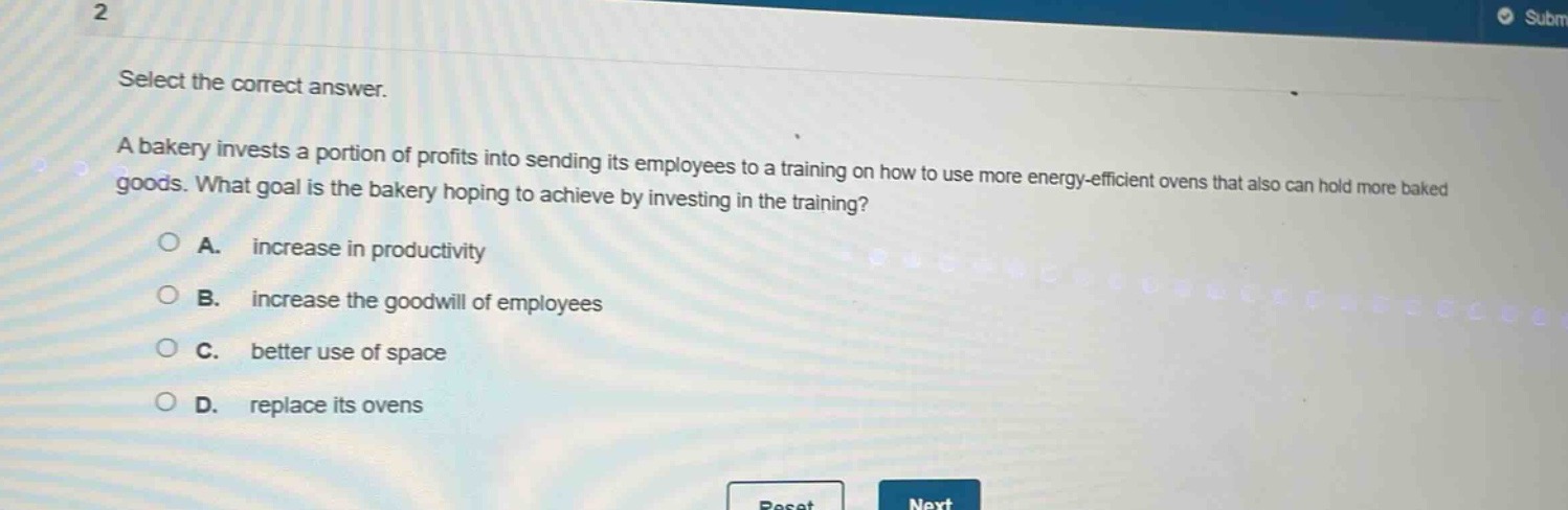 select the correct answer. a bakery invests a portion of profits into sending its employees to a training on how to use more energy - efficient ovens that also can hold more baked goods. what goal is the bakery hoping to achieve by investing in the training? a. increase in productivity b. increase the goodwill of employees c. better use of space d. replace its ovens