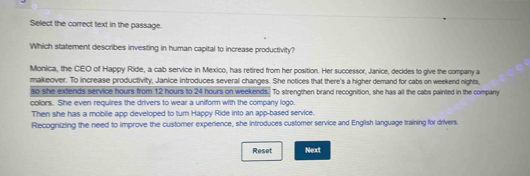 select the correct text in the passage.\nwhich statement describes investing in human capital to increase productivity?\nmonica, the ceo of happy ride, a cab service in mexico, has retired from her position. her successor, janice, decides to give the company a makeover. to increase productivity, janice introduces several changes. she notices that theres a higher demand for cabs on weekend nights, so she extends service hours from 12 hours to 24 hours on weekends. to strengthen brand recognition, she has all the cabs painted in the company colors. she even requires the drivers to wear a uniform with the company logo.\nthen she has a mobile app developed to turn happy ride into an app - based service.\nrecognizing the need to improve the customer experience, she introduces customer service and english language training for drivers.