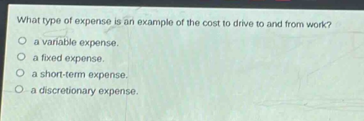 what type of expense is an example of the cost to drive to and from work?\n○ a variable expense.\n○ a fixed expense.\n○ a short - term expense.\n○ a discretionary expense.