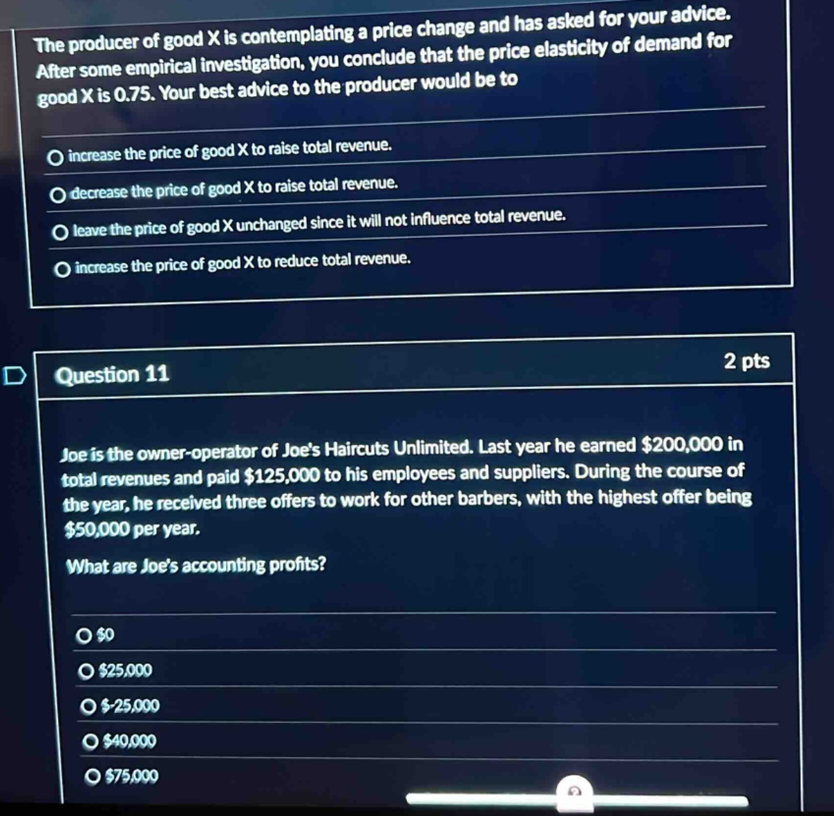 the producer of good x is contemplating a price change and has asked for your advice. after some empirical investigation, you conclude that the price elasticity of demand for good x is 0.75. your best advice to the producer would be to\nincrease the price of good x to raise total revenue.\ndecrease the price of good x to raise total revenue.\nleave the price of good x unchanged since it will not influence total revenue.\nincrease the price of good x to reduce total revenue.\n\nquestion 11\n2 pts\njoe is the owner - operator of joes haircuts unlimited. last year he earned $200,000 in total revenues and paid $125,000 to his employees and suppliers. during the course of the year, he received three offers to work for other barbers, with the highest offer being $50,000 per year.\nwhat are joes accounting profits?\n$0\n$25,000\n$-25,000\n$40,000\n$75,000