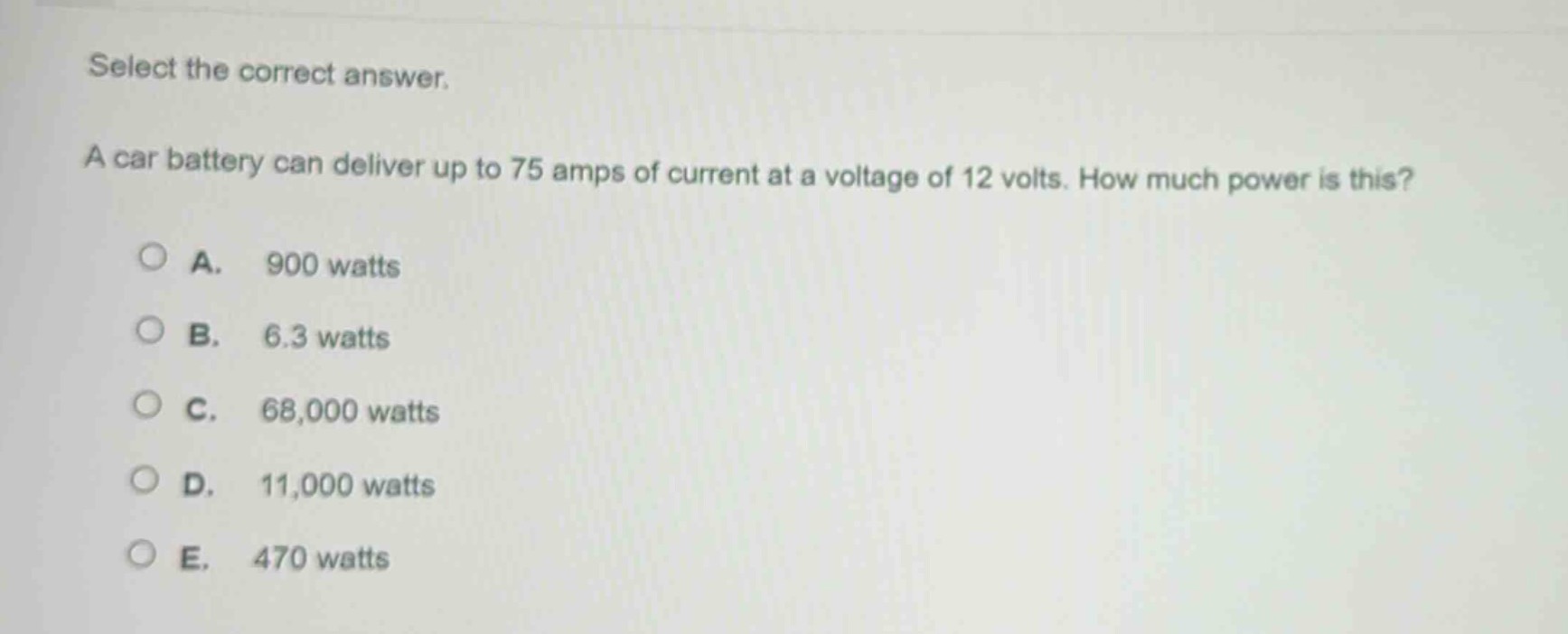 select the correct answer.\na car battery can deliver up to 75 amps of current at a voltage of 12 volts. how much power is this?\na. 900 watts\nb. 6.3 watts\nc. 68,000 watts\nd. 11,000 watts\ne. 470 watts
