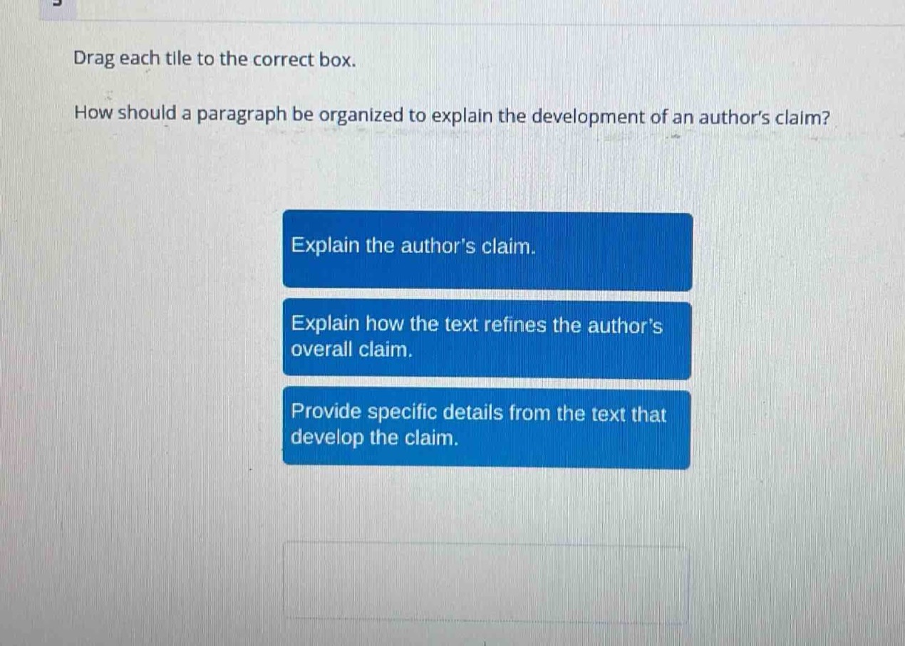 drag each tile to the correct box. how should a paragraph be organized to explain the development of an authors claim? explain the authors claim. explain how the text refines the authors overall claim. provide specific details from the text that develop the claim.