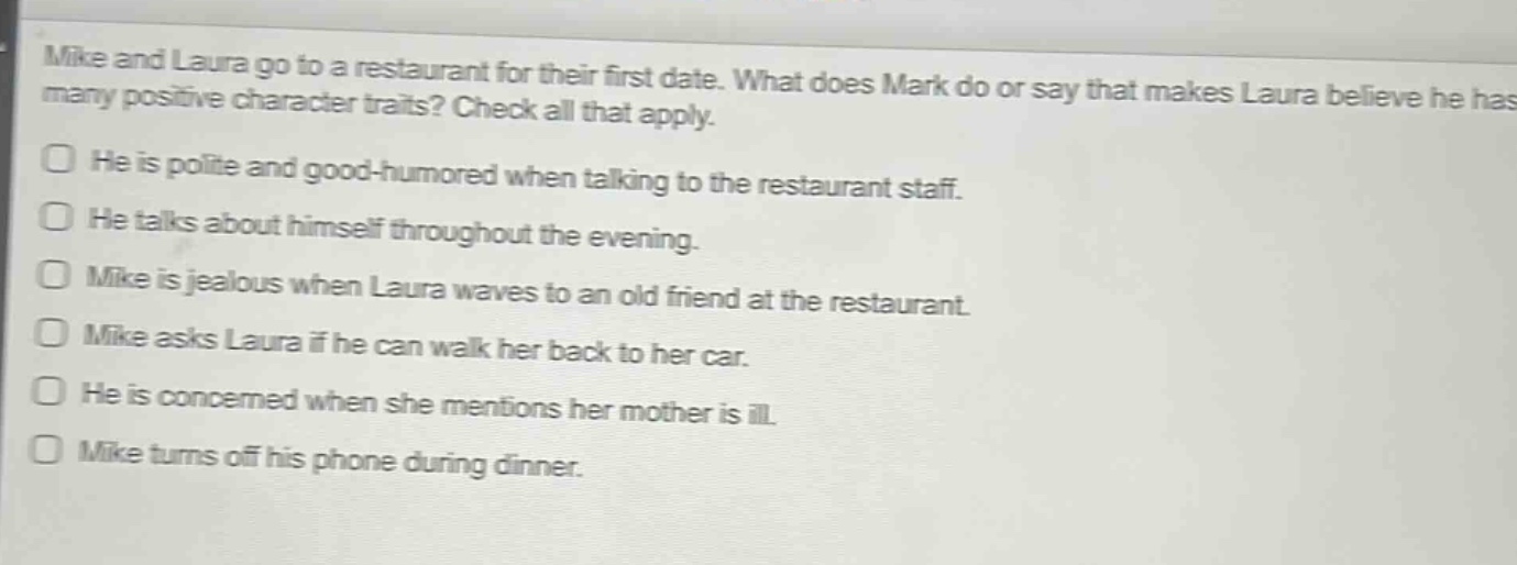 mike and laura go to a restaurant for their first date. what does mark do or say that makes laura believe he has many positive character traits? check all that apply.\nhe is polite and good - humored when talking to the restaurant staff.\nhe talks about himself throughout the evening.\nmike is jealous when laura waves to an old friend at the restaurant.\nmike asks laura if he can walk her back to her car.\nhe is concerned when she mentions her mother is ill.\nmike turns off his phone during dinner.