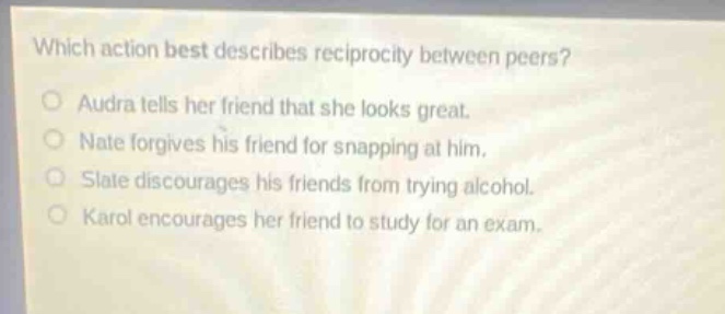 which action best describes reciprocity between peers?\naudra tells her friend that she looks great.\nnate forgives his friend for snapping at him.\nslate discourages his friends from trying alcohol.\nkarol encourages her friend to study for an exam.