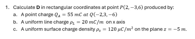 1. calculate d in rectangular coordinates at point p(2, -3,6) produced by:\n a. a point charge $q_a = 55 mc$ at $q(-2,3, -6)$\n b. a uniform line charge $\rho_l = 20 mc/m$ on x - axis\n c. a uniform surface charge density $\rho_s = 120 mu c/m^2$ on the plane $z = - 5 m$.