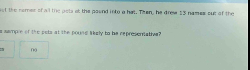 put the names of all the pets at the pound into a hat. then, he drew 13 names out of the sample of the pets at the pound likely to be representative? yes no