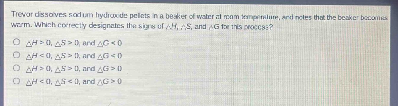 trevor dissolves sodium hydroxide pellets in a beaker of water at room temperature, and notes that the beaker becomes warm. which correctly designates the signs of $delta h$, $delta s$, and $delta g$ for this process?\n$delta h>0, delta s>0$, and $delta g<0$\n$delta h<0, delta s>0$, and $delta g<0$\n$delta h>0, delta s>0$, and $delta g>0$\n$delta h<0, delta s<0$, and $delta g>0$