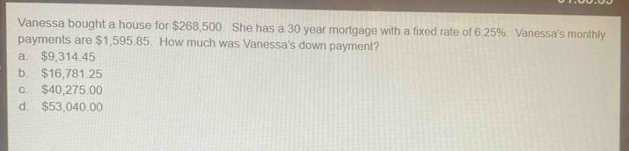 vanessa bought a house for $268,500. she has a 30 - year mortgage with a fixed rate of 6.25%. vanessas monthly payments are $1,595.85. how much was vanessas down payment?\na. $9,314.45\nb. $16,781.25\nc. $40,275.00\nd. $53,040.00