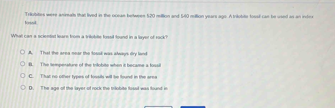 trilobites were animals that lived in the ocean between 520 million and 540 million years ago. a trilobite fossil can be used as an index fossil.\nwhat can a scientist learn from a trilobite fossil found in a layer of rock?\na. that the area near the fossil was always dry land\nb. the temperature of the trilobite when it became a fossil\nc. that no other types of fossils will be found in the area\nd. the age of the layer of rock the trilobite fossil was found in