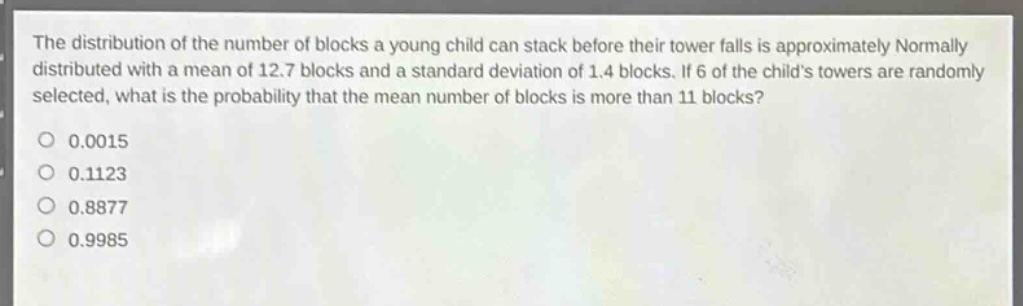 the distribution of the number of blocks a young child can stack before their tower falls is approximately normally distributed with a mean of 12.7 blocks and a standard deviation of 1.4 blocks. if 6 of the childs towers are randomly selected, what is the probability that the mean number of blocks is more than 11 blocks?\n0.0015\n0.1123\n0.8877\n0.9985