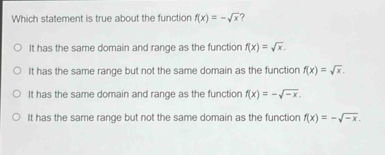 which statement is true about the function $f(x)=-sqrt{x}$?\nit has the same domain and range as the function $f(x)=sqrt{x}$.\nit has the same range but not the same domain as the function $f(x)=sqrt{x}$.\nit has the same domain and range as the function $f(x)=-sqrt{-x}$.\nit has the same range but not the same domain as the function $f(x)=-sqrt{-x}$.