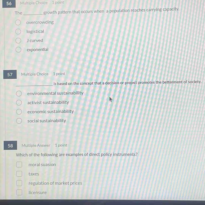 56 multiple choice 1 point\nthe ________ growth pattern that occurs when a population reaches carrying capacity.\novercrowding\nlogistical\nj - curved\nexponential\n\n57 multiple choice 1 point\n________ is based on the concept that a decision or project promotes the betterment of society.\nenvironmental sustainability\nactivist sustainability\neconomic sustainability\nsocial sustainability\n\n58 multiple answer 1 point\nwhich of the following are examples of direct policy instruments?\nmoral suasion\ntaxes\nregulation of market prices\nlicensure