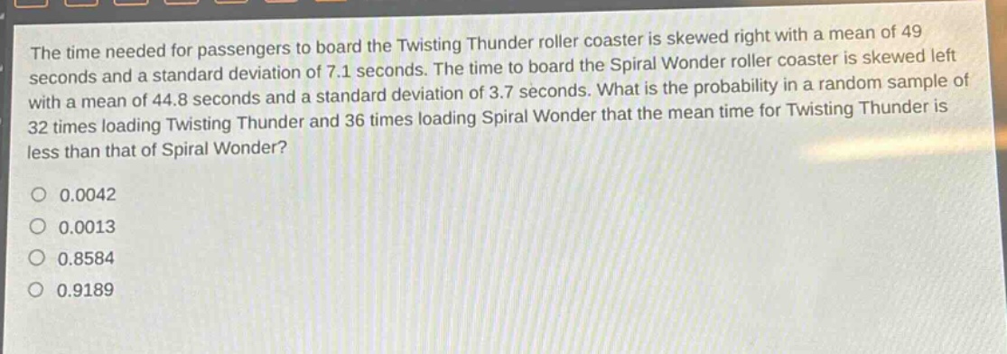 the time needed for passengers to board the twisting thunder roller coaster is skewed right with a mean of 49 seconds and a standard deviation of 7.1 seconds. the time to board the spiral wonder roller coaster is skewed left with a mean of 44.8 seconds and a standard deviation of 3.7 seconds. what is the probability in a random sample of 32 times loading twisting thunder and 36 times loading spiral wonder that the mean time for twisting thunder is less than that of spiral wonder?\n0.0042\n0.0013\n0.8584\n0.9189