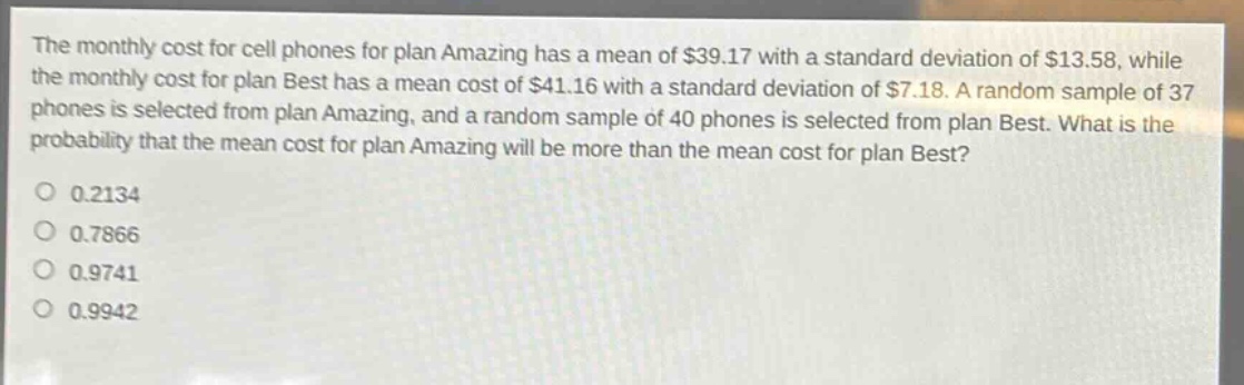 the monthly cost for cell phones for plan amazing has a mean of $39.17 with a standard deviation of $13.58, while the monthly cost for plan best has a mean cost of $41.16 with a standard deviation of $7.18. a random sample of 37 phones is selected from plan amazing, and a random sample of 40 phones is selected from plan best. what is the probability that the mean cost for plan amazing will be more than the mean cost for plan best?\n0.2134\n0.7866\n0.9741\n0.9942