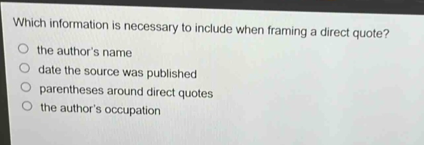 which information is necessary to include when framing a direct quote?\no the authors name\no date the source was published\no parentheses around direct quotes\no the authors occupation