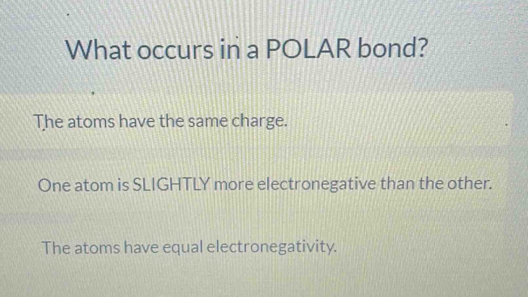 what occurs in a polar bond?\nthe atoms have the same charge.\none atom is slightly more electronegative than the other.\nthe atoms have equal electronegativity.