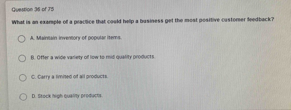 question 36 of 75\nwhat is an example of a practice that could help a business get the most positive customer feedback?\na. maintain inventory of popular items.\nb. offer a wide variety of low to mid quality products.\nc. carry a limited of all products.\nd. stock high quality products.