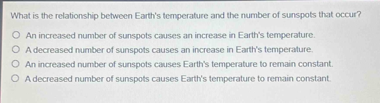 what is the relationship between earths temperature and the number of sunspots that occur?\no an increased number of sunspots causes an increase in earths temperature.\no a decreased number of sunspots causes an increase in earths temperature.\no an increased number of sunspots causes earths temperature to remain constant.\no a decreased number of sunspots causes earths temperature to remain constant.