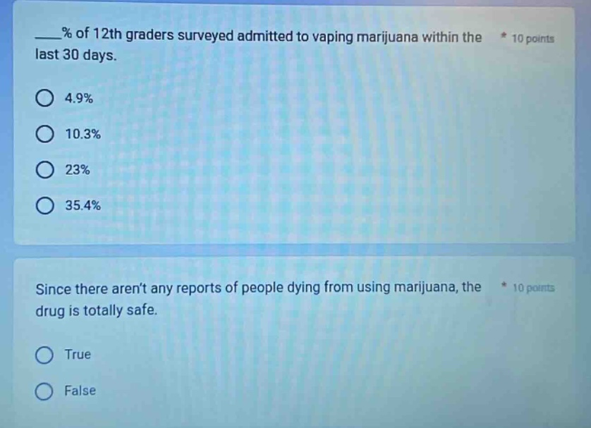 ___% of 12th graders surveyed admitted to vaping marijuana within the last 30 days. * 10 points\n4.9%\n10.3%\n23%\n35.4%\nsince there arent any reports of people dying from using marijuana, the * 10 points\ndrug is totally safe.\ntrue\nfalse
